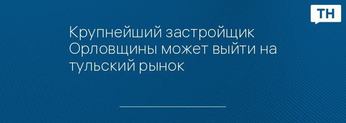 Крупнейший застройщик Орловщины может выйти на тульский рынок