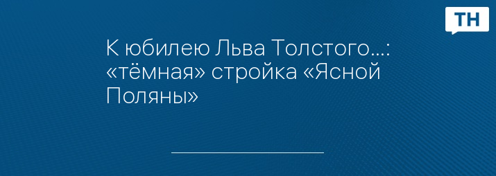 К юбилею Льва Толстого…: «тёмная» стройка «Ясной Поляны»