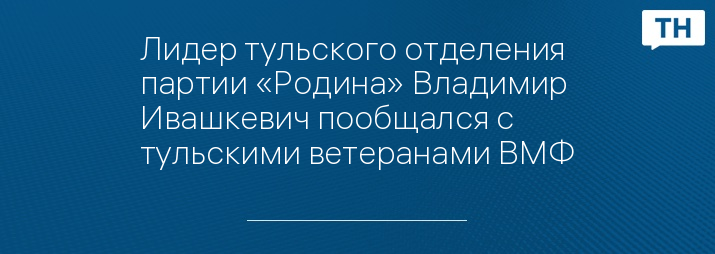 Лидер тульского отделения партии «Родина» Владимир Ивашкевич пообщался с тульскими ветеранами ВМФ