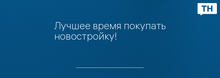 Лучшее время покупать новостройку!