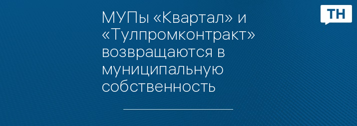 МУПы «Квартал» и  «Тулпромконтракт» возвращаются в муниципальную собственность