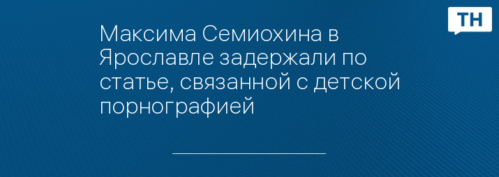 Максима Семиохина в Ярославле задержали по статье, связанной с детской порнографией