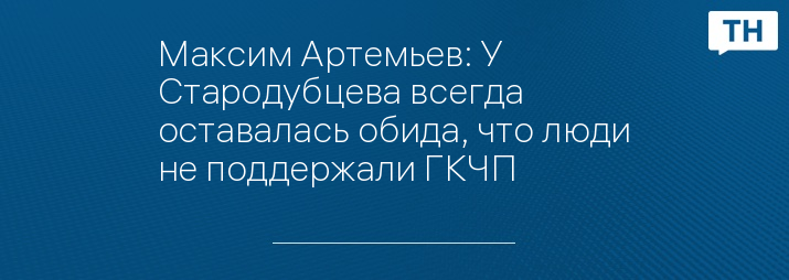 Максим Артемьев: У Стародубцева всегда оставалась обида, что люди не поддержали ГКЧП