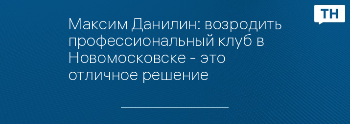 Максим Данилин: возродить профессиональный клуб в Новомосковске - это отличное решение