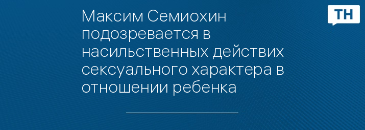 Максим Семиохин подозревается в насильственных действих сексуального характера в отношении ребенка