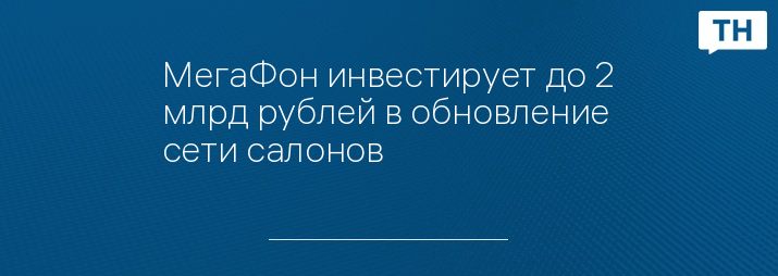 МегаФон инвестирует до 2 млрд рублей в обновление сети салонов