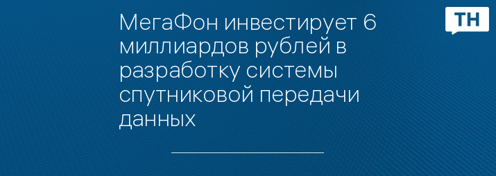 МегаФон инвестирует 6 миллиардов рублей в разработку системы спутниковой передачи данных