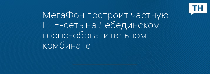 МегаФон построит частную LTE-сеть на Лебединском горно-обогатительном комбинате