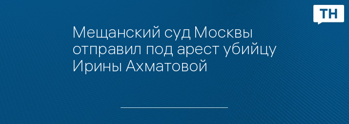 Мещанский суд Москвы отправил под арест убийцу Ирины Ахматовой