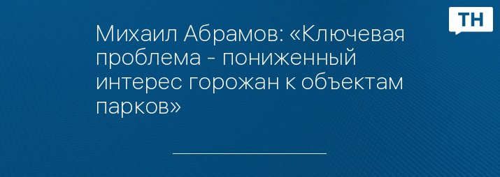 Михаил Абрамов: «Ключевая проблема - пониженный интерес горожан к объектам парков»