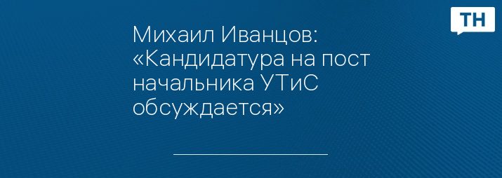 Михаил Иванцов: «Кандидатура на пост начальника УТиС обсуждается»