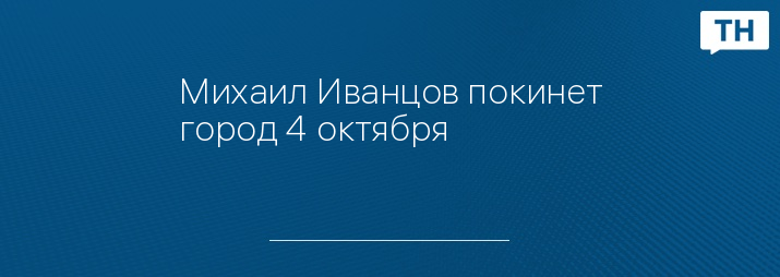 Михаил Иванцов покинет город 4 октября