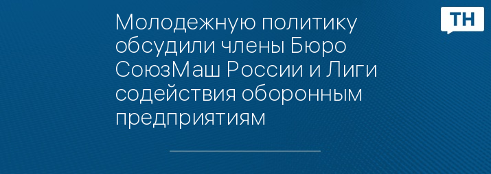 Молодежную политику обсудили члены Бюро СоюзМаш России и Лиги содействия оборонным предприятиям