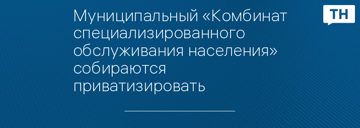 Муниципальный «Комбинат специализированного обслуживания населения» собираются приватизировать