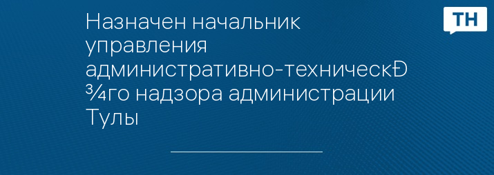 Назначен начальник управления административно-технического надзора администрации Тулы