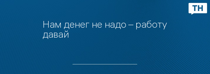 Нам денег не надо – работу давай