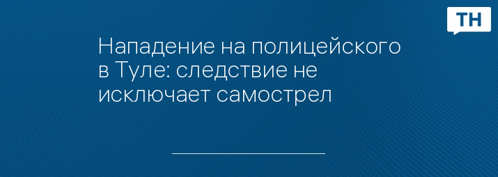 Нападение на полицейского в Туле: следствие не исключает самострел