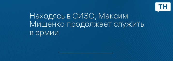 Находясь в СИЗО, Максим Мищенко продолжает служить в армии 