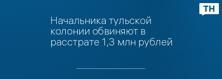 Начальника тульской колонии обвиняют в расстрате 1,3 млн рублей