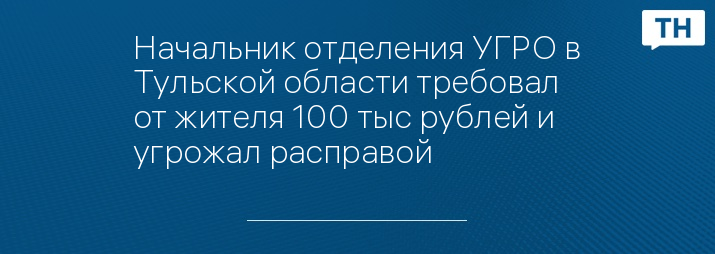 Начальник отделения УГРО в Тульской области требовал от жителя 100 тыс рублей и угрожал расправой