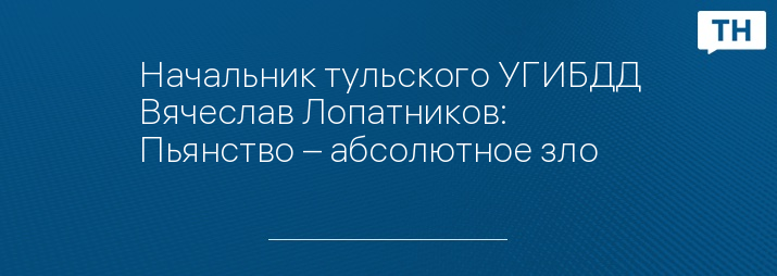 Начальник тульского УГИБДД Вячеслав Лопатников: Пьянство – абсолютное зло