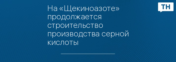 На «Щекиноазоте» продолжается строительство производства серной кислоты