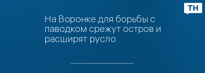 На Воронке для борьбы с паводком срежут остров и расширят русло