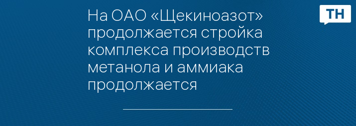 На ОАО «Щекиноазот» продолжается стройка комплекса производств метанола и аммиака продолжается