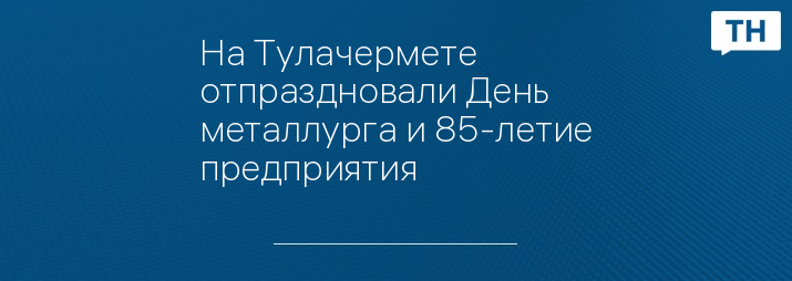 На Тулачермете отпраздновали День металлурга и 85-летие предприятия