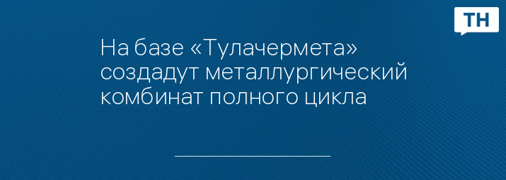 На базе «Тулачермета» создадут металлургический комбинат полного цикла