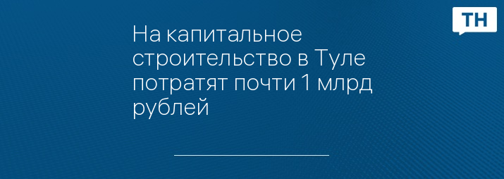 На капитальное строительство в Туле потратят почти 1 млрд рублей