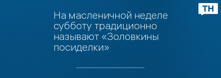 На масленичной неделе субботу традиционно называют «Золовкины посиделки»