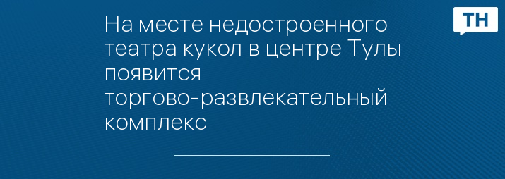 На месте недостроенного театра кукол в центре Тулы появится торгово-развлекательный комплекс