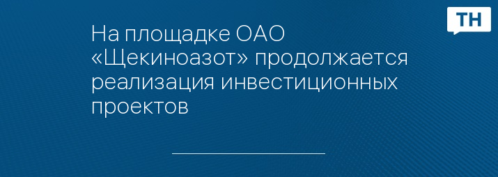 На площадке ОАО «Щекиноазот» продолжается реализация инвестиционных проектов