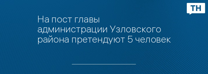 На пост главы администрации Узловского района претендуют 5 человек