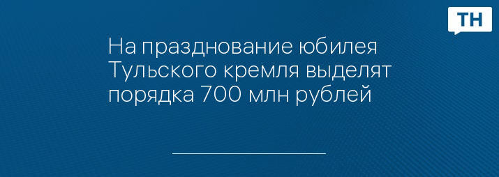 На празднование юбилея Тульского кремля выделят порядка 700 млн рублей