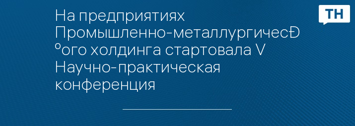 На предприятиях Промышленно-металлургического холдинга стартовала V Научно-практическая конференция
