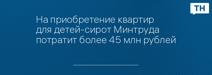 На приобретение квартир для детей-сирот Минтруда потратит более 45 млн рублей