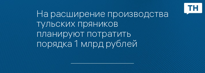 На расширение производства тульских пряников планируют потратить порядка 1 млрд рублей 