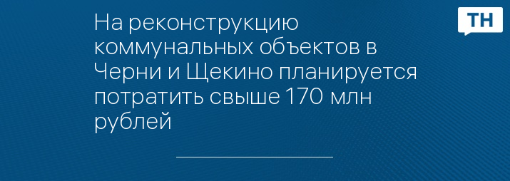 На реконструкцию коммунальных объектов в Черни и Щекино планируется потратить свыше 170 млн рублей