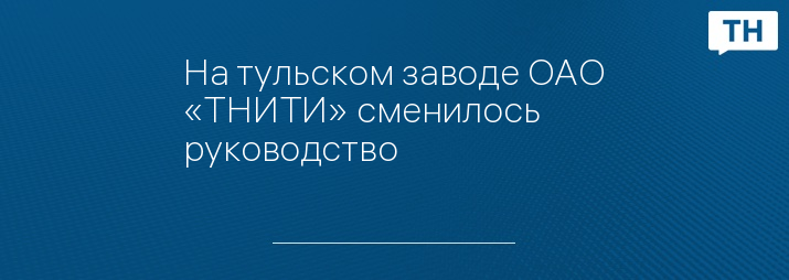 На тульском заводе ОАО «ТНИТИ» сменилось руководство