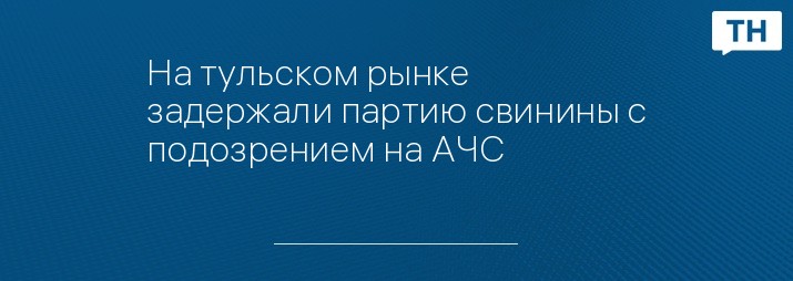 На тульском рынке задержали партию свинины с подозрением на АЧС