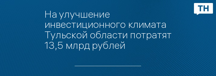 На улучшение инвестиционного климата Тульской области потратят 13,5 млрд рублей