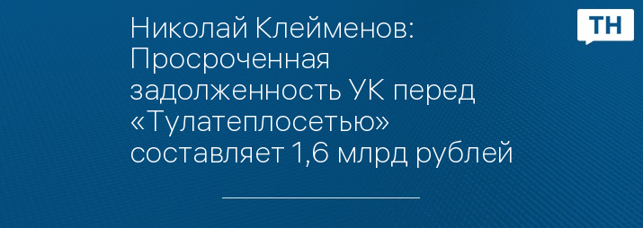 Николай Клейменов: Просроченная задолженность УК перед «Тулатеплосетью» составляет 1,6 млрд рублей