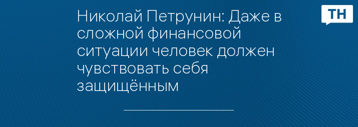 Николай Петрунин: Даже в сложной финансовой ситуации человек должен чувствовать себя защищённым