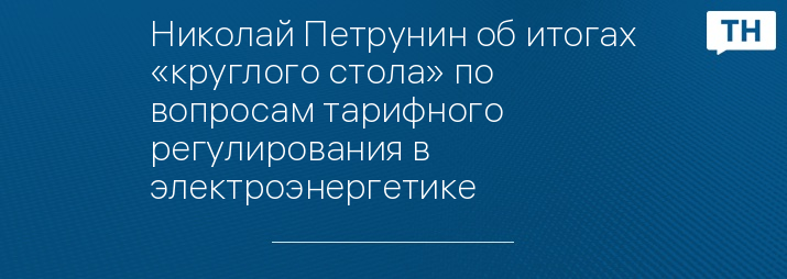 Николай Петрунин об итогах «круглого стола» по вопросам тарифного регулирования в электроэнергетике