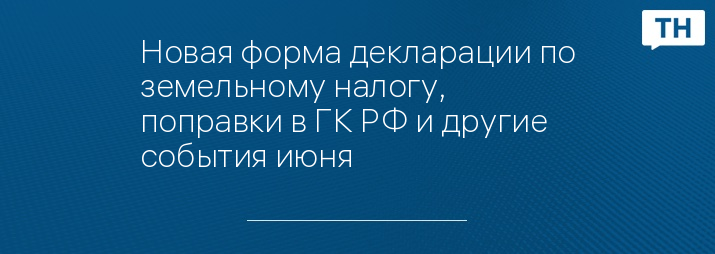 Новая форма декларации по земельному налогу, поправки в ГК РФ и другие события июня