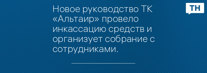 Новое руководство ТК «Альтаир» провело инкассацию средств и организует собрание с сотрудниками.