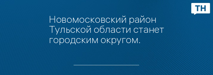 Новомосковский район Тульской области станет городским округом.