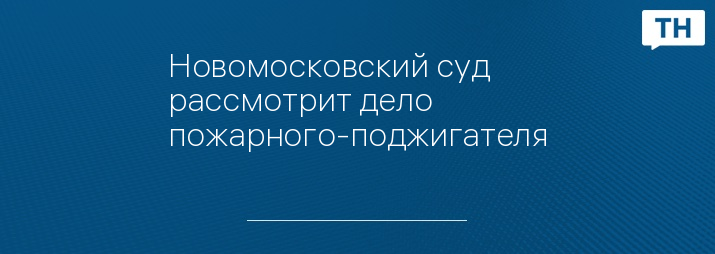 Новомосковский суд рассмотрит дело пожарного-поджигателя